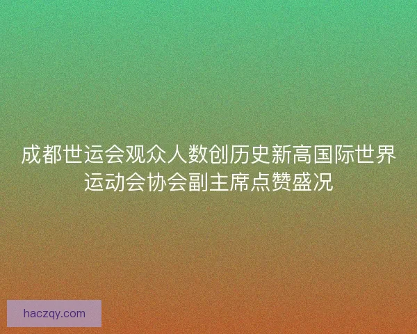 成都世运会观众人数创历史新高国际世界运动会协会副主席点赞盛况